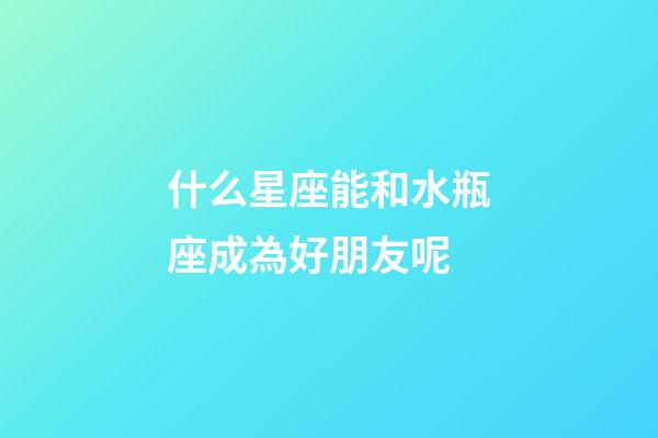 什么星座能和水瓶座成為好朋友呢-第1張-星座運(yùn)勢-玄機(jī)派
