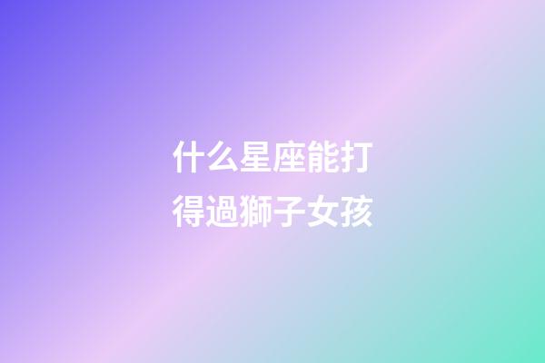 什么星座能打得過獅子女孩-第1張-星座運勢-玄機派