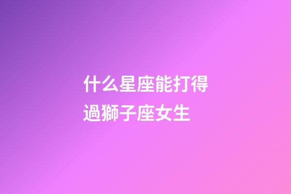 什么星座能打得過獅子座女生-第1張-星座運勢-玄機派