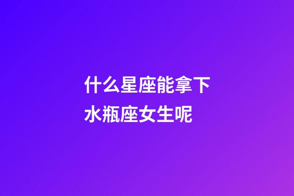 什么星座能拿下水瓶座女生呢-第1張-星座運勢-玄機派