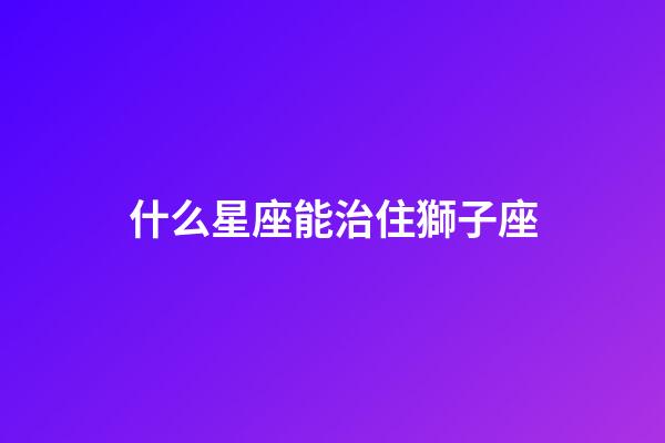 什么星座能治住獅子座-第1張-星座運(yùn)勢-玄機(jī)派