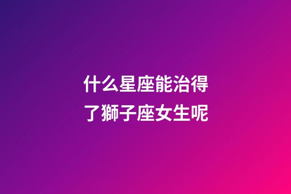 什么星座能治得了獅子座女生呢-第1張-星座運勢-玄機派