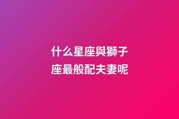 什么星座與獅子座最般配夫妻呢-第1張-星座運勢-玄機派