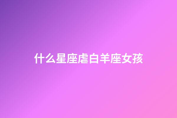 什么星座虐白羊座女孩-第1張-星座運勢-玄機派