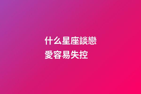 什么星座談戀愛容易失控-第1張-星座運(yùn)勢(shì)-玄機(jī)派