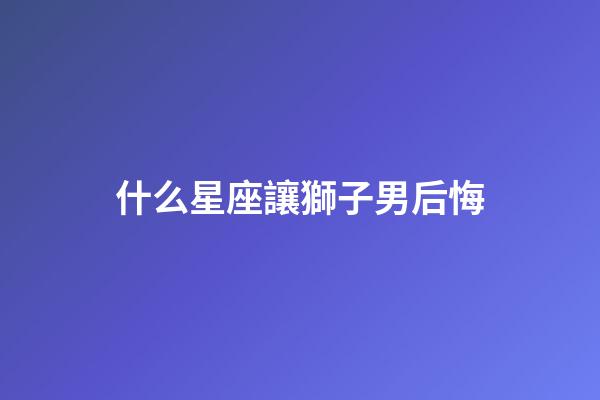 什么星座讓獅子男后悔-第1張-星座運勢-玄機派