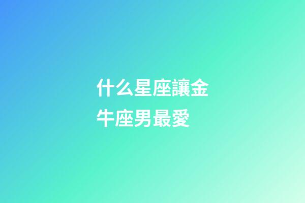 什么星座讓金牛座男最愛-第1張-星座運勢-玄機派
