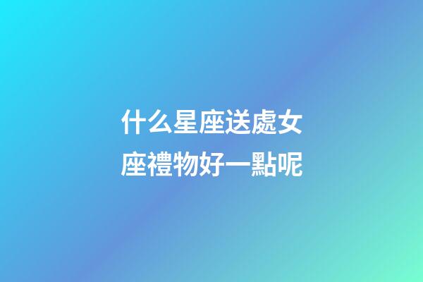 什么星座送處女座禮物好一點呢-第1張-星座運勢-玄機派
