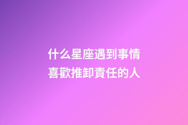 什么星座遇到事情喜歡推卸責任的人-第1張-星座運勢-玄機派
