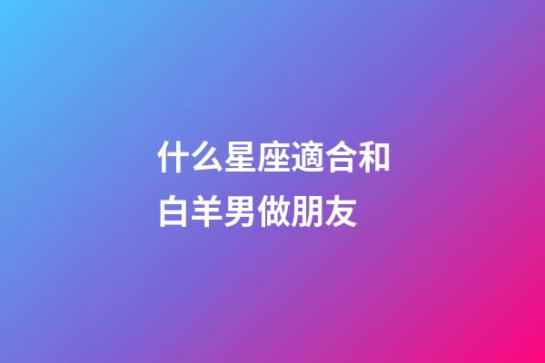 什么星座適合和白羊男做朋友-第1張-星座運勢-玄機派