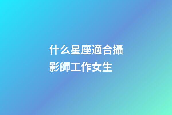 什么星座適合攝影師工作女生-第1張-星座運勢-玄機派