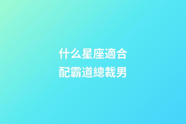 什么星座適合配霸道總裁男-第1張-星座運勢-玄機派