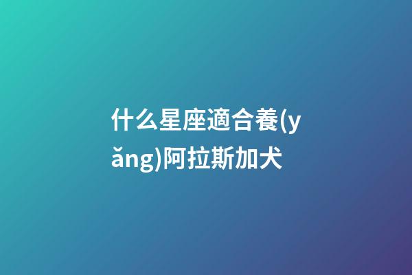 什么星座適合養(yǎng)阿拉斯加犬