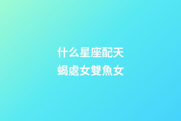什么星座配天蝎處女雙魚女-第1張-星座運勢-玄機派