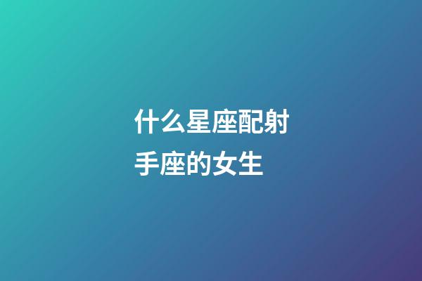 什么星座配射手座的女生-第1張-星座運勢-玄機派