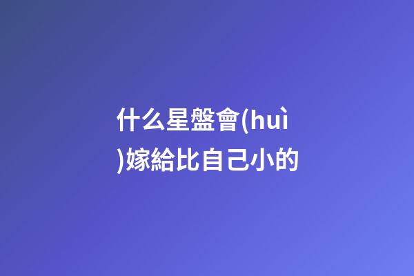 什么星盤會(huì)嫁給比自己小的-第1張-星座運(yùn)勢-玄機(jī)派