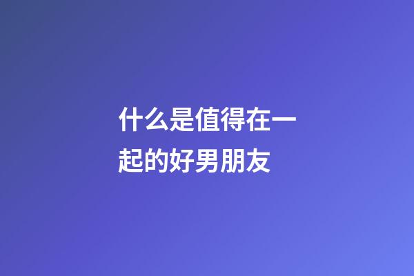 什么是值得在一起的好男朋友