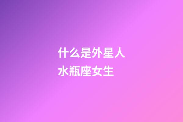 什么是外星人水瓶座女生-第1張-星座運勢-玄機派