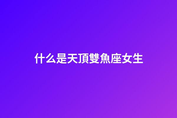 什么是天頂雙魚座女生-第1張-星座運勢-玄機派
