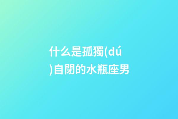 什么是孤獨(dú)自閉的水瓶座男-第1張-星座運(yùn)勢(shì)-玄機(jī)派