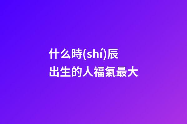什么時(shí)辰出生的人福氣最大