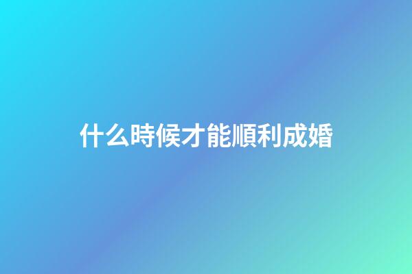 什么時候才能順利成婚