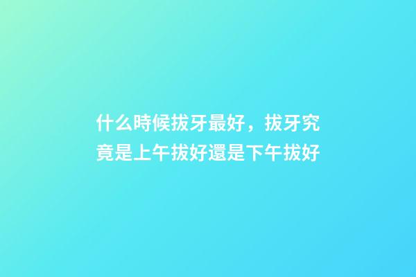 什么時候拔牙最好，拔牙究竟是上午拔好還是下午拔好-第1張-觀點-玄機派