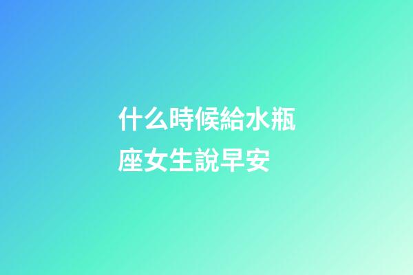 什么時候給水瓶座女生說早安-第1張-星座運勢-玄機派