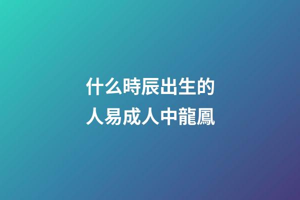 什么時辰出生的人易成人中龍鳳