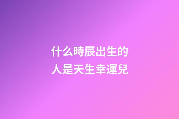 什么時辰出生的人是天生幸運兒
