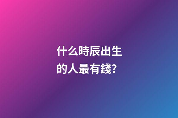 什么時辰出生的人最有錢？