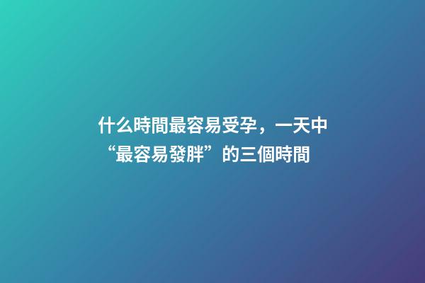 什么時間最容易受孕，一天中“最容易發胖”的三個時間-第1張-觀點-玄機派