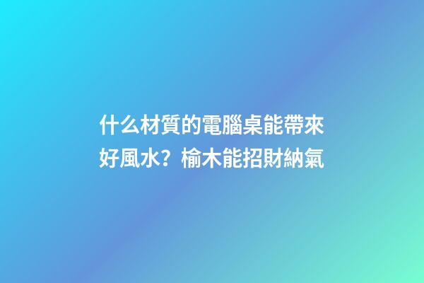 什么材質的電腦桌能帶來好風水？榆木能招財納氣