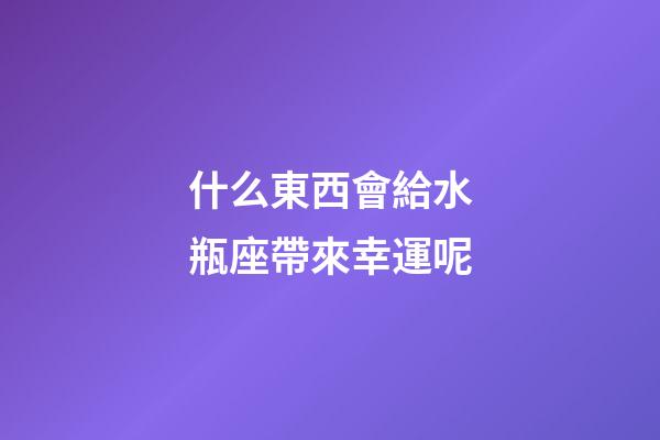 什么東西會給水瓶座帶來幸運呢-第1張-星座運勢-玄機派