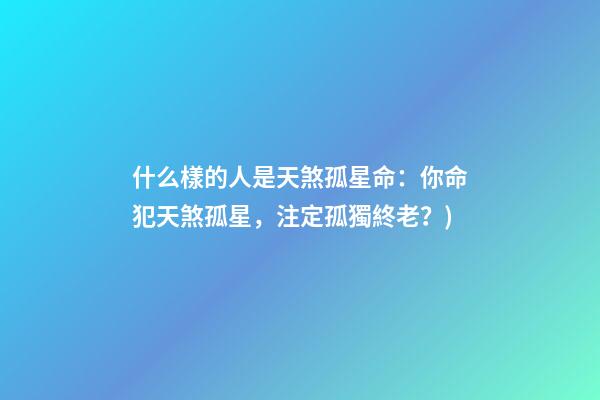 什么樣的人是天煞孤星命(有心事(6)：你命犯天煞孤星，注定孤獨終老？)-第1張-觀點-玄機派