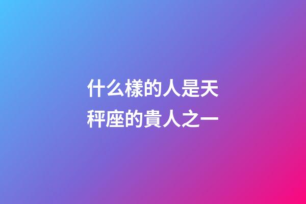 什么樣的人是天秤座的貴人之一-第1張-星座運勢-玄機派