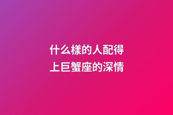 什么樣的人配得上巨蟹座的深情-第1張-星座運勢-玄機派
