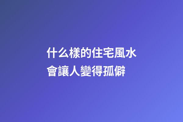 什么樣的住宅風水會讓人變得孤僻