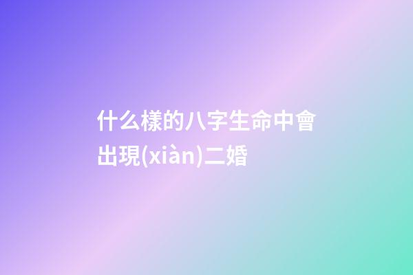 什么樣的八字生命中會出現(xiàn)二婚