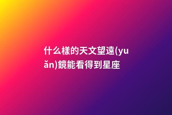 什么樣的天文望遠(yuǎn)鏡能看得到星座-第1張-星座運(yùn)勢(shì)-玄機(jī)派