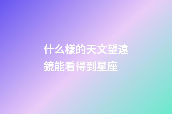 什么樣的天文望遠鏡能看得到星座-第1張-星座運勢-玄機派