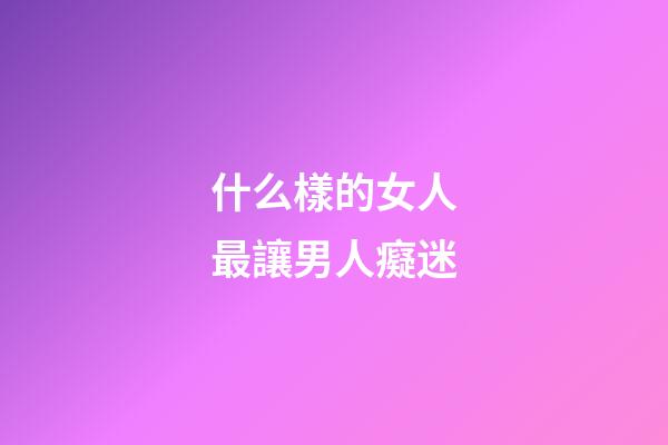 什么樣的女人最讓男人癡迷