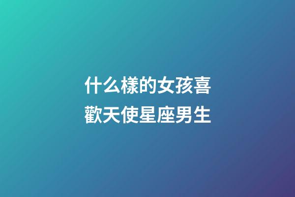 什么樣的女孩喜歡天使星座男生-第1張-星座運勢-玄機派