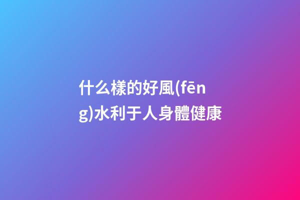 什么樣的好風(fēng)水利于人身體健康