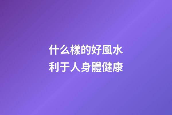 什么樣的好風水利于人身體健康