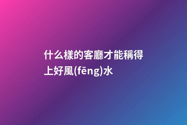 什么樣的客廳才能稱得上好風(fēng)水