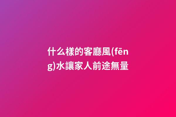 什么樣的客廳風(fēng)水讓家人前途無量