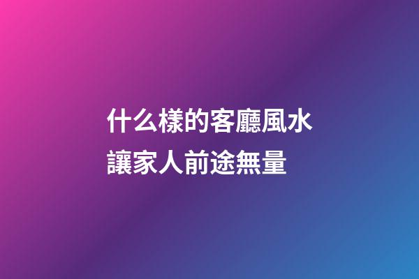 什么樣的客廳風水讓家人前途無量