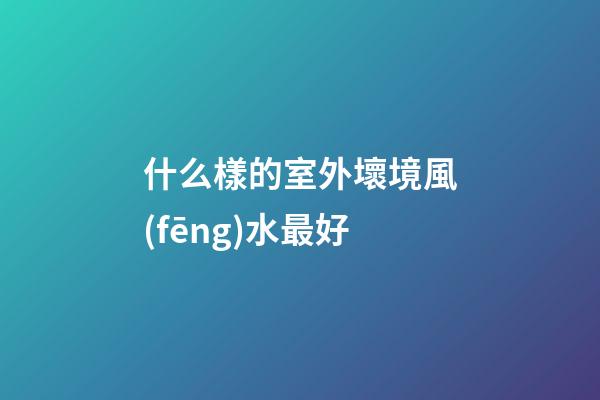什么樣的室外壞境風(fēng)水最好