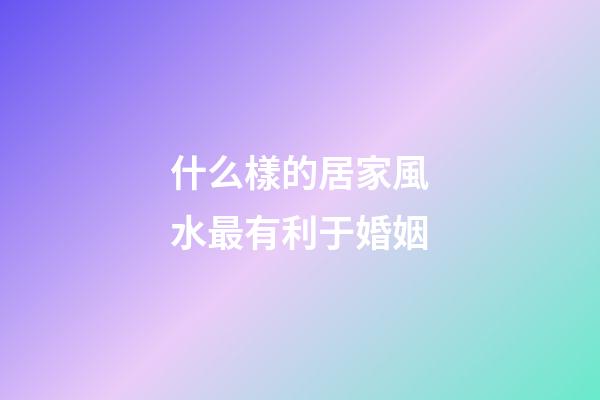 什么樣的居家風水最有利于婚姻